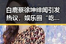 白鹿蔡徐坤绯闻引发热议，娱乐圈“吃瓜”文化再升级