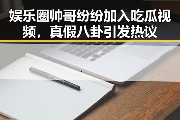 娱乐圈帅哥纷纷加入吃瓜视频,真假八卦引发热议